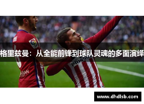 格里兹曼：从全能前锋到球队灵魂的多面演绎