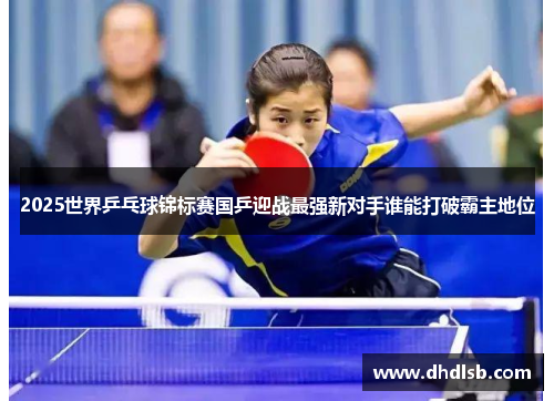 2025世界乒乓球锦标赛国乒迎战最强新对手谁能打破霸主地位