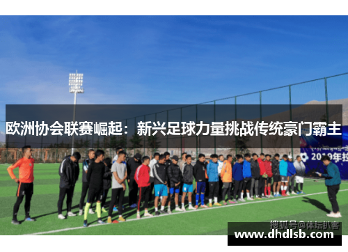 欧洲协会联赛崛起：新兴足球力量挑战传统豪门霸主