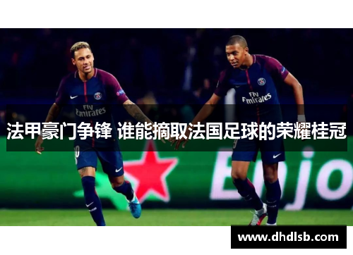 法甲豪门争锋 谁能摘取法国足球的荣耀桂冠