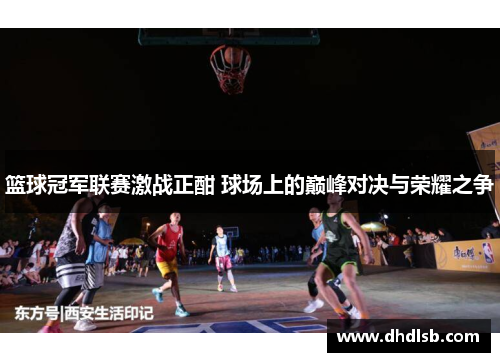 篮球冠军联赛激战正酣 球场上的巅峰对决与荣耀之争