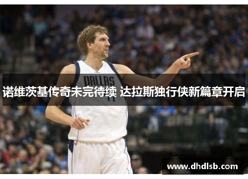 诺维茨基传奇未完待续 达拉斯独行侠新篇章开启