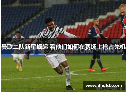 曼联二队新星崛起 看他们如何在赛场上抢占先机